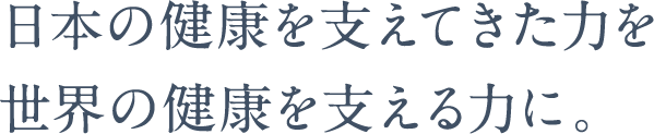 日本の健康を支えてきた力を界の健康を支える力に。